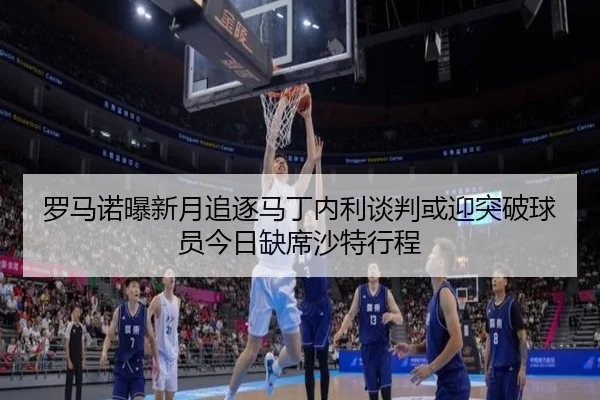 罗马诺曝新月追逐马丁内利谈判或迎突破球员今日缺席沙特行程