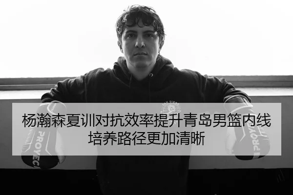 杨瀚森夏训对抗效率提升青岛男篮内线培养路径更加清晰
