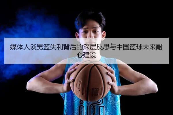 媒体人谈男篮失利背后的深层反思与中国篮球未来耐心建设